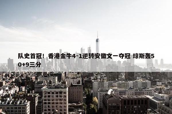 队史首冠！香港金牛4-1逆转安徽文一夺冠 琼斯轰50+9三分