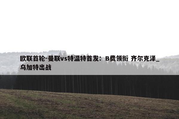 欧联首轮-曼联vs特温特首发：B费领衔 齐尔克泽_乌加特出战