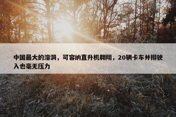 中国最大的溶洞，可容纳直升机翱翔，20辆卡车并排驶入也毫无压力