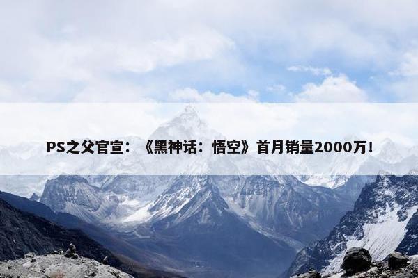 PS之父官宣：《黑神话：悟空》首月销量2000万！