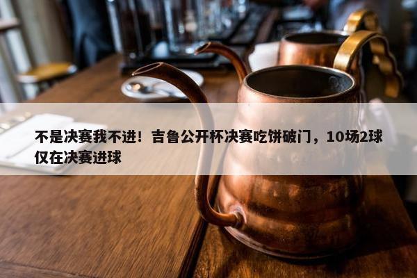 不是决赛我不进！吉鲁公开杯决赛吃饼破门，10场2球仅在决赛进球