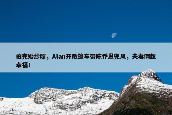 拍完婚纱照，Alan开敞篷车带陈乔恩兜风，夫妻俩超幸福！