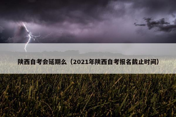 陕西自考会延期么（2021年陕西自考报名截止时间）