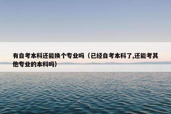 有自考本科还能换个专业吗（已经自考本科了,还能考其他专业的本科吗）