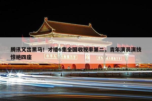 腾讯又出黑马！才播6集全国收视率第二，青年演员演技惊艳四座