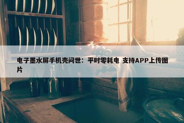 电子墨水屏手机壳问世：平时零耗电 支持APP上传图片