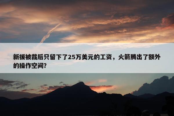 新援被裁后只留下了25万美元的工资，火箭腾出了额外的操作空间？