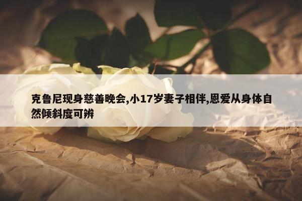 克鲁尼现身慈善晚会,小17岁妻子相伴,恩爱从身体自然倾斜度可辨