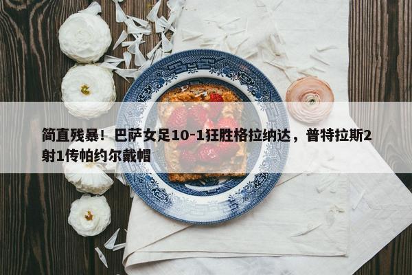 简直残暴！巴萨女足10-1狂胜格拉纳达，普特拉斯2射1传帕约尔戴帽