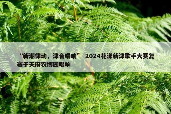 “新潮律动，津音唱响” 2024花漾新津歌手大赛复赛于天府农博园唱响