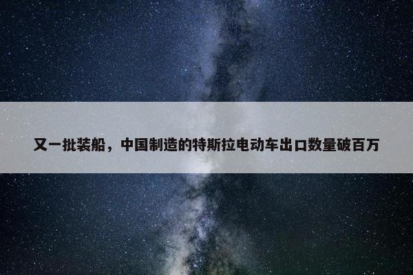 又一批装船，中国制造的特斯拉电动车出口数量破百万