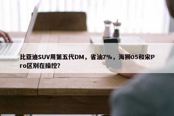 比亚迪SUV用第五代DM，省油7%，海狮05和宋Pro区别在操控？