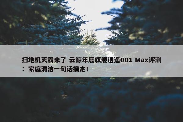 扫地机灭霸来了 云鲸年度旗舰逍遥001 Max评测：家庭清洁一句话搞定！