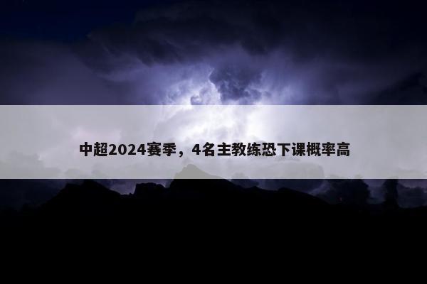 中超2024赛季，4名主教练恐下课概率高