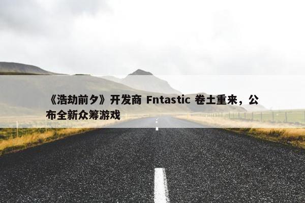 《浩劫前夕》开发商 Fntastic 卷土重来，公布全新众筹游戏