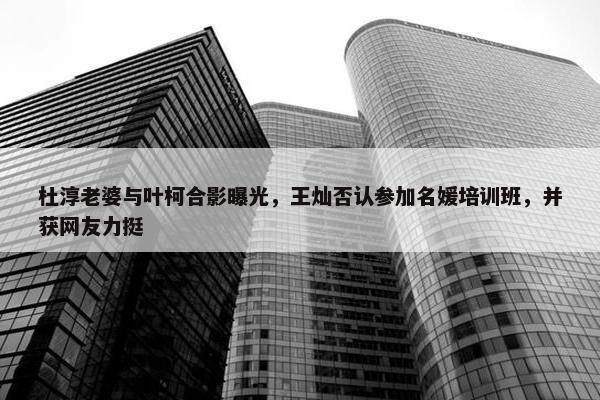 杜淳老婆与叶柯合影曝光，王灿否认参加名媛培训班，并获网友力挺