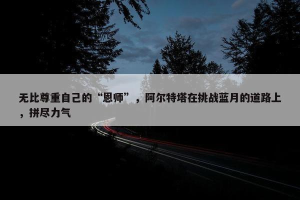 无比尊重自己的“恩师”，阿尔特塔在挑战蓝月的道路上，拼尽力气