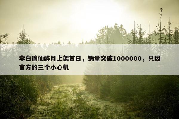 李白谪仙醉月上架首日，销量突破1000000，只因官方的三个小心机