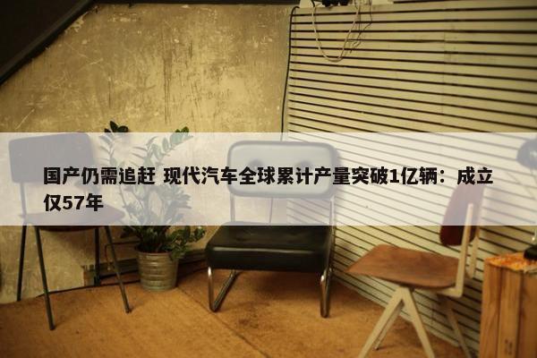 国产仍需追赶 现代汽车全球累计产量突破1亿辆：成立仅57年