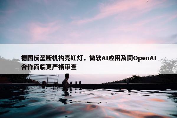 德国反垄断机构亮红灯，微软AI应用及同OpenAI合作面临更严格审查