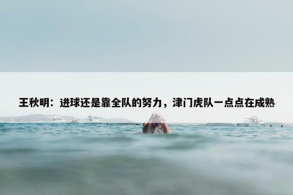 王秋明：进球还是靠全队的努力，津门虎队一点点在成熟