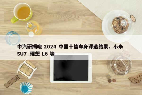 中汽研揭晓 2024 中国十佳车身评选结果，小米 SU7_理想 L6 等