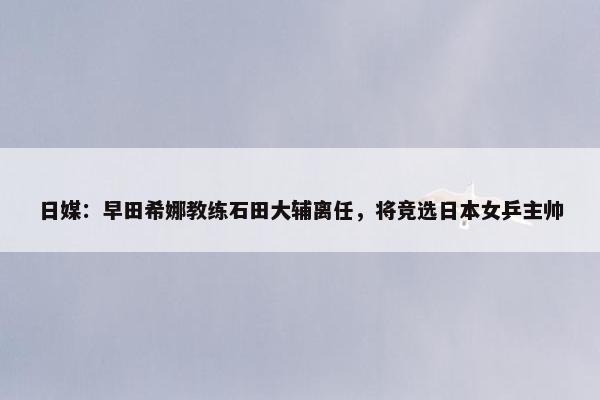 日媒：早田希娜教练石田大辅离任，将竞选日本女乒主帅