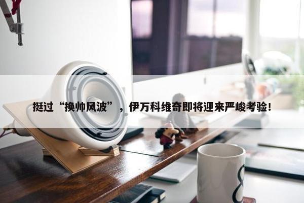 挺过“换帅风波”，伊万科维奇即将迎来严峻考验！