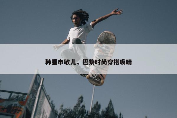 韩星申敏儿，巴黎时尚穿搭吸睛