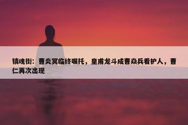 镇魂街：曹炎冥临终嘱托，皇甫龙斗成曹焱兵看护人，曹仁再次出现