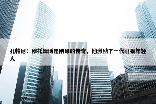 孔帕尼：穆托姆博是刚果的传奇，他激励了一代刚果年轻人