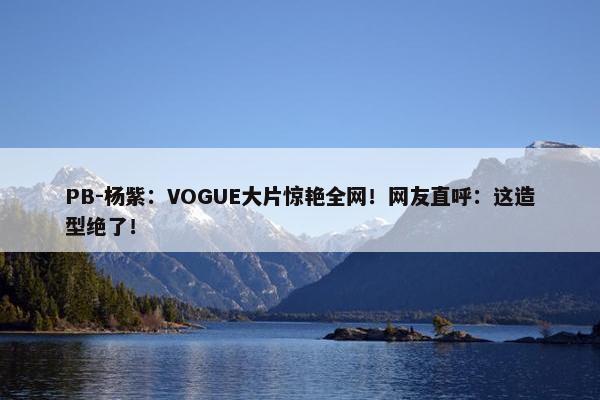 PB-杨紫：VOGUE大片惊艳全网！网友直呼：这造型绝了！