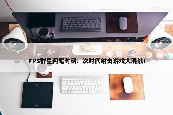 FPS群星闪耀时刻！次时代射击游戏大混战！