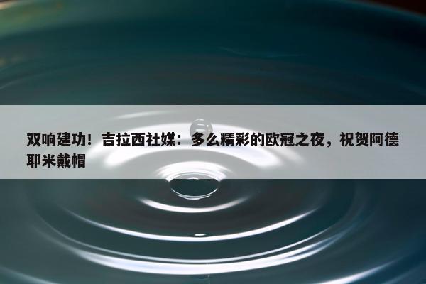 双响建功！吉拉西社媒：多么精彩的欧冠之夜，祝贺阿德耶米戴帽