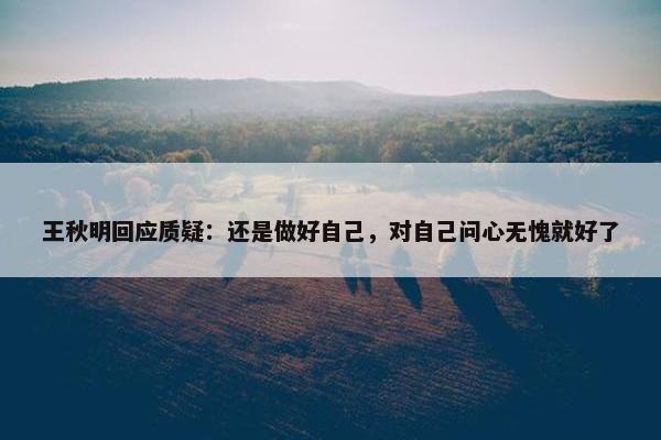 王秋明回应质疑：还是做好自己，对自己问心无愧就好了