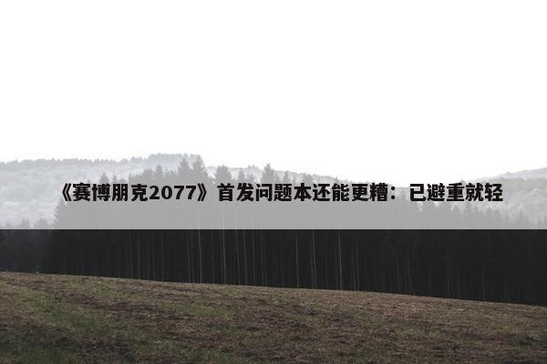 《赛博朋克2077》首发问题本还能更糟：已避重就轻