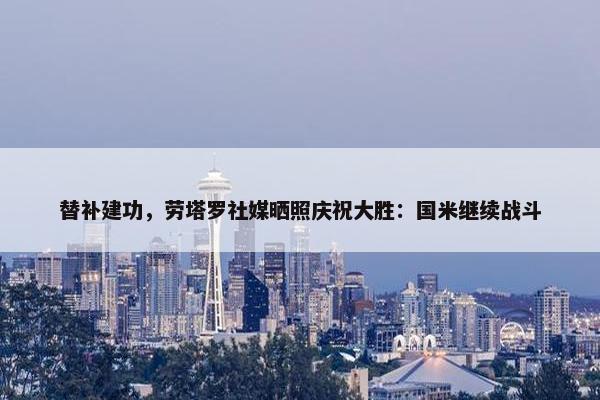 替补建功，劳塔罗社媒晒照庆祝大胜：国米继续战斗