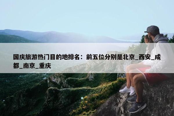 国庆旅游热门目的地排名：前五位分别是北京_西安_成都_南京_重庆