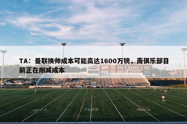 TA：曼联换帅成本可能高达1600万镑，而俱乐部目前正在削减成本