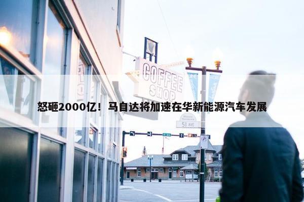 怒砸2000亿！马自达将加速在华新能源汽车发展