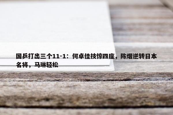 国乒打出三个11-1：何卓佳技惊四座，陈熠逆转日本名将，马琳轻松