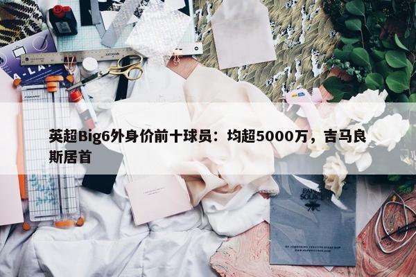 英超Big6外身价前十球员：均超5000万，吉马良斯居首