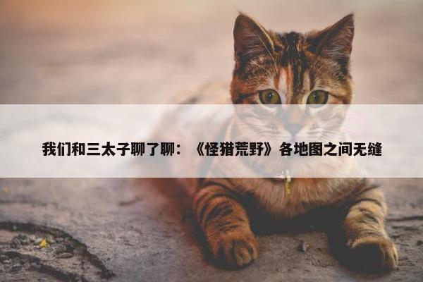 我们和三太子聊了聊：《怪猎荒野》各地图之间无缝