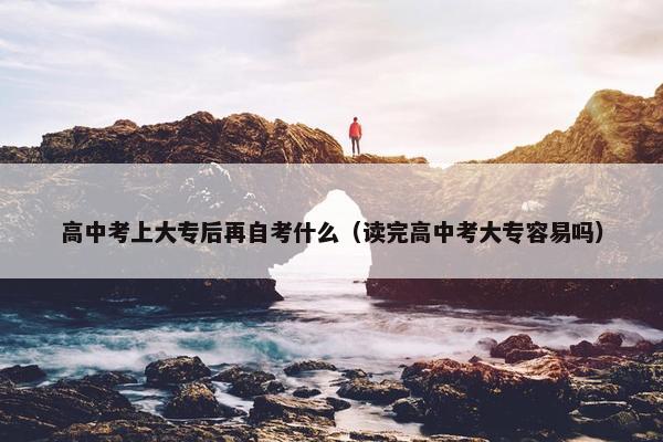 高中考上大专后再自考什么（读完高中考大专容易吗）