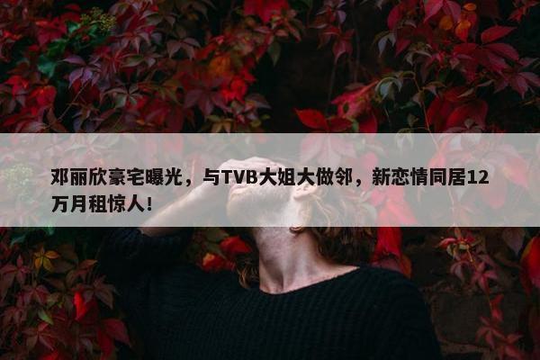 邓丽欣豪宅曝光，与TVB大姐大做邻，新恋情同居12万月租惊人！