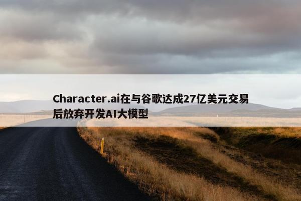 Character.ai在与谷歌达成27亿美元交易后放弃开发AI大模型