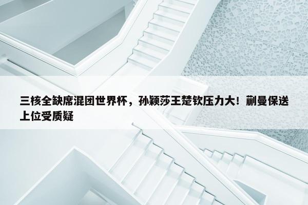 三核全缺席混团世界杯，孙颖莎王楚钦压力大！蒯曼保送上位受质疑