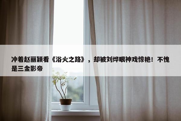 冲着赵丽颖看《浴火之路》，却被刘烨眼神戏惊艳！不愧是三金影帝