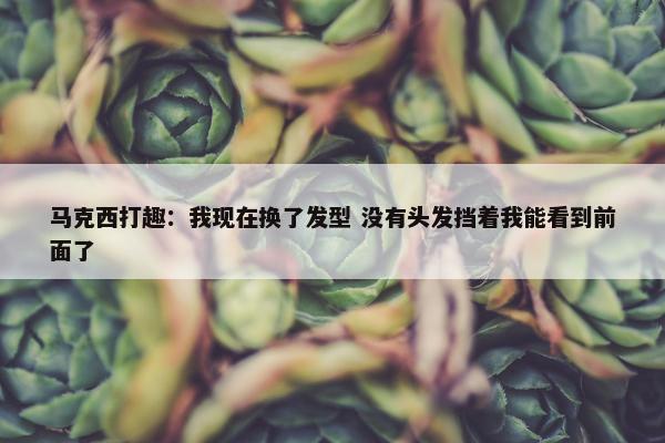 马克西打趣：我现在换了发型 没有头发挡着我能看到前面了