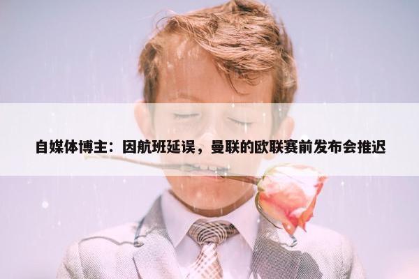 自媒体博主：因航班延误，曼联的欧联赛前发布会推迟